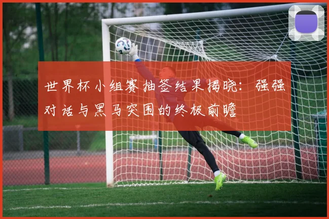 世界杯小组赛抽签结果揭晓：强强对话与黑马突围的终极前瞻