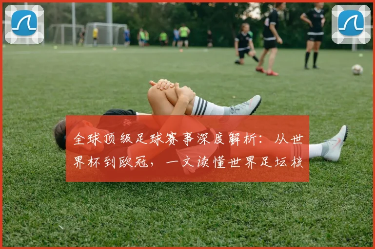 全球顶级足球赛事深度解析：从世界杯到欧冠，一文读懂世界足坛核心大赛