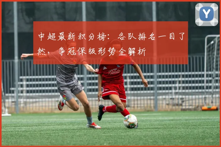 中超最新积分榜：各队排名一目了然，争冠保级形势全解析