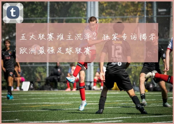 五大联赛谁主沉浮？独家专访揭示欧洲最强足球联赛