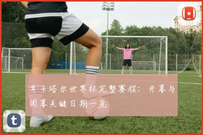 年卡塔尔世界杯完整赛程：开幕与闭幕关键日期一览