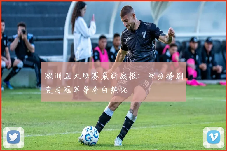 欧洲五大联赛最新战报：积分榜剧变与冠军争夺白热化