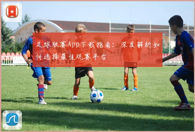 足球联赛App下载指南:深度解析如何选择最佳观赛平台